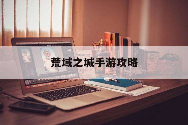 荒域之城手游攻略(荒域之城手游攻略視頻)下載