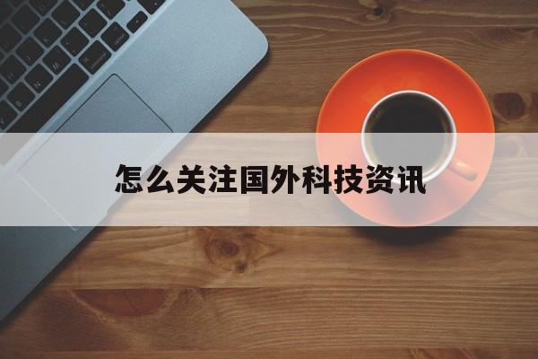 怎么關注國外科技資訊(怎么關注國外科技資訊公眾號)下載