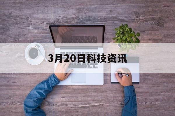 3月20日科技資訊(3月20日科技資訊發布會)下載