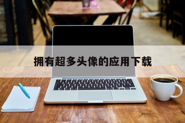 擁有超多頭像的應用下載(擁有超多頭像的應用下載免費)下載