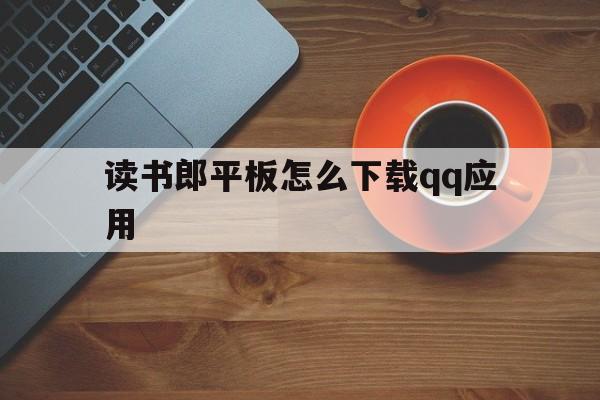 讀書郎平板怎么下載qq應用(讀書郎平板下載的怎么用不了)下載